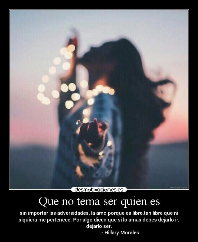 Que no tema ser quien es - sin importar las adversidades, la amo porque es libre,tan libre que ni
siquiera me pertenece. Por algo dicen que si lo amas debes dejarlo ir,
dejarlo ser.
- Hillary Morales