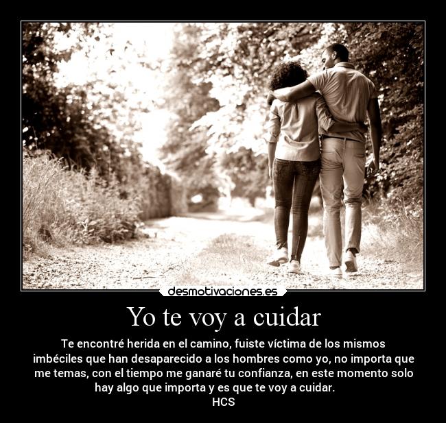 Yo te voy a cuidar - Te encontré herida en el camino, fuiste víctima de los mismos
imbéciles que han desaparecido a los hombres como yo, no importa que
me temas, con el tiempo me ganaré tu confianza, en este momento solo
hay algo que importa y es que te voy a cuidar.
HCS