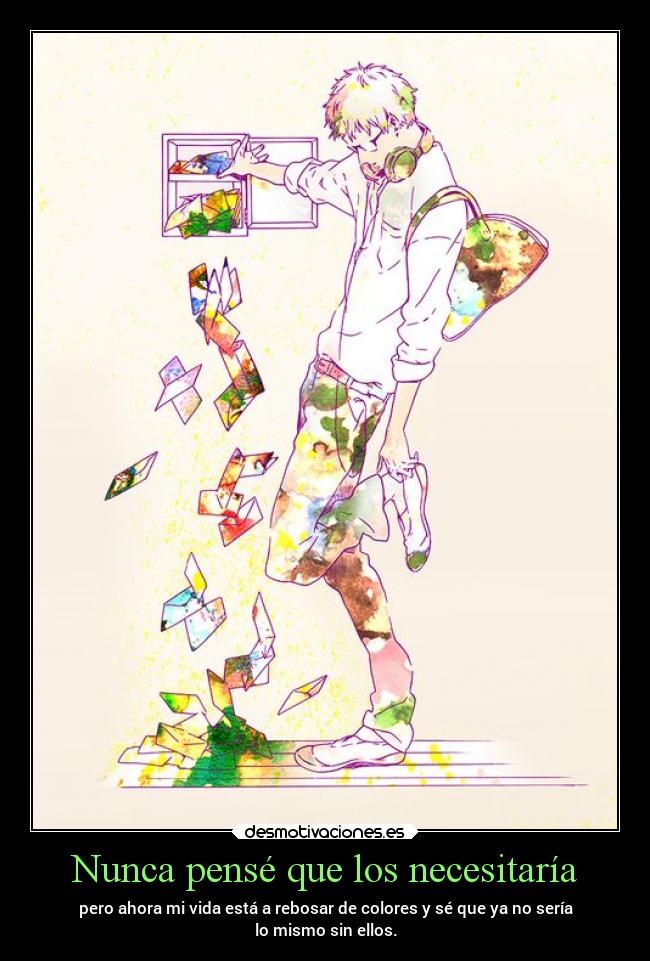 Nunca pensé que los necesitaría - pero ahora mi vida está a rebosar de colores y sé que ya no sería
lo mismo sin ellos.