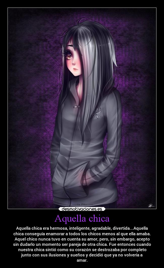 Aquella chica - Aquella chica era hermosa, inteligente, agradable, divertida...Aquella
chica conseguía enamorar a todos los chicos menos al que ella amaba.
Aquel chico nunca tuvo en cuenta su amor, pero, sin embargo, acepto
sin dudarlo un momento ser pareja de otra chica. Fue entonces cuando
nuestra chica sintió como su corazón se destrozaba por completo
junto con sus ilusiones y sueños y decidió que ya no volvería a
amar.