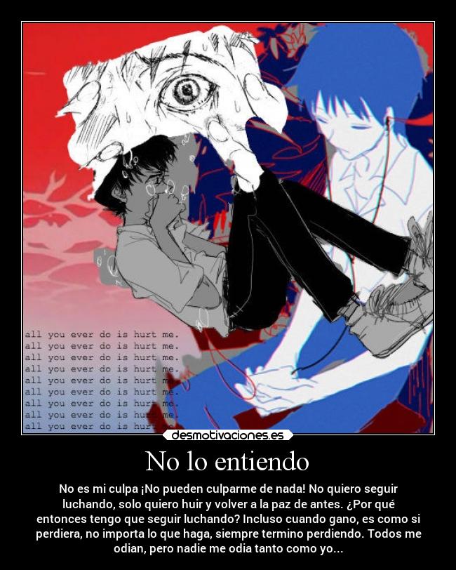 No lo entiendo - No es mi culpa ¡No pueden culparme de nada! No quiero seguir
luchando, solo quiero huir y volver a la paz de antes. ¿Por qué
entonces tengo que seguir luchando? Incluso cuando gano, es como si
perdiera, no importa lo que haga, siempre termino perdiendo. Todos me
odian, pero nadie me odia tanto como yo...