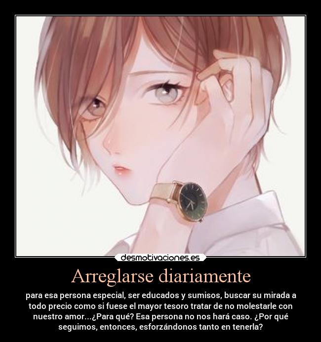Arreglarse diariamente - para esa persona especial, ser educados y sumisos, buscar su mirada a
todo precio como si fuese el mayor tesoro tratar de no molestarle con
nuestro amor...¿Para qué? Esa persona no nos hará caso. ¿Por qué
seguimos, entonces, esforzándonos tanto en tenerla?