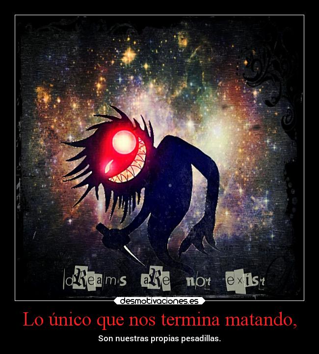 Lo único que nos termina matando, - Son nuestras propias pesadillas.