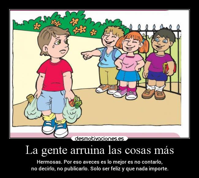 La gente arruina las cosas más - Hermosas. Por eso aveces es lo mejor es no contarlo,
no decirlo, no publicarlo. Solo ser feliz y que nada importe.