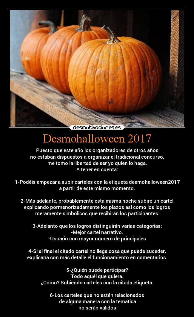 Desmohalloween 2017 - Puesto que este año los organizadores de otros años
no estaban dispuestos a organizar el tradicional concurso,
me tomo la libertad de ser yo quien lo haga.
A tener en cuenta:
1-Podéis empezar a subir carteles con la etiqueta desmohalloween2017
a partir de este mismo momento.
2-Más adelante, probablemente esta misma noche subiré un cartel
explicando pormenorizadamente los plazos así como los logros
meramente simbólicos que recibirán los participantes.
3-Adelanto que los logros distinguirán varias categorías:
-Mejor cartel narrativo.
-Usuario con mayor número de principales
4-Si al final el citado cartel no llega cosa que puede suceder,
explicaría con más detalle el funcionamiento en comentarios.
5-¿Quién puede participar?
Todo aquél que quiera.
¿Cómo? Subiendo carteles con la citada etiqueta.
6-Los carteles que no estén relacionados
de alguna manera con la temática
no serán válidos