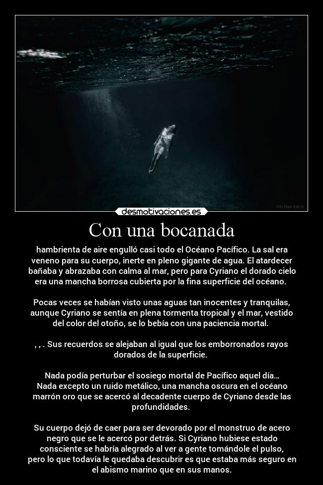 Con una bocanada - hambrienta de aire engulló casi todo el Océano Pacífico. La sal era
veneno para su cuerpo, inerte en pleno gigante de agua. El atardecer
bañaba y abrazaba con calma al mar, pero para Cyriano el dorado cielo
era una mancha borrosa cubierta por la fina superficie del océano. 

Pocas veces se habían visto unas aguas tan inocentes y tranquilas,
aunque Cyriano se sentía en plena tormenta tropical y el mar, vestido
del color del otoño, se lo bebía con una paciencia mortal. 

, , . Sus recuerdos se alejaban al igual que los emborronados rayos
dorados de la superficie. 

Nada podía perturbar el sosiego mortal de Pacífico aquel día…
Nada excepto un ruido metálico, una mancha oscura en el océano
marrón oro que se acercó al decadente cuerpo de Cyriano desde las
profundidades. 

Su cuerpo dejó de caer para ser devorado por el monstruo de acero
negro que se le acercó por detrás. Si Cyriano hubiese estado
consciente se habría alegrado al ver a gente tomándole el pulso,
pero lo que todavía le quedaba descubrir es que estaba más seguro en
el abismo marino que en sus manos.