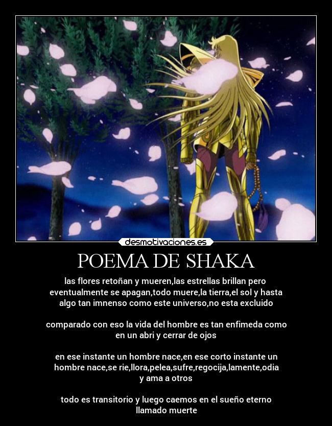 POEMA DE SHAKA - las flores retoñan y mueren,las estrellas brillan pero
eventualmente se apagan,todo muere,la tierra,el sol y hasta
algo tan imnenso como este universo,no esta excluido
comparado con eso la vida del hombre es tan enfimeda como
en un abri y cerrar de ojos
en ese instante un hombre nace,en ese corto instante un
hombre nace,se rie,llora,pelea,sufre,regocija,lamente,odia
y ama a otros
todo es transitorio y luego caemos en el sueño eterno
llamado muerte