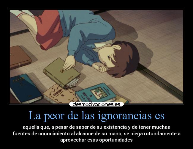 La peor de las ignorancias es - aquella que, a pesar de saber de su existencia y de tener muchas
fuentes de conocimiento al alcance de su mano, se niega rotundamente a
aprovechar esas oportunidades