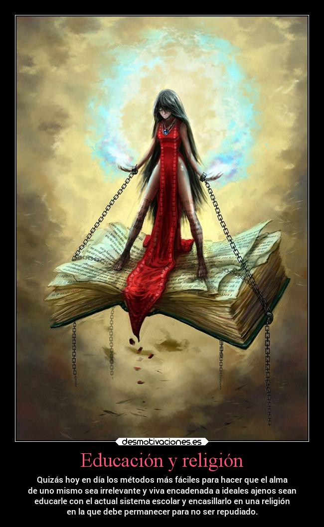 Educación y religión - Quizás hoy en día los métodos más fáciles para hacer que el alma
de uno mismo sea irrelevante y viva encadenada a ideales ajenos sean
educarle con el actual sistema escolar y encasillarlo en una religión
en la que debe permanecer para no ser repudiado.