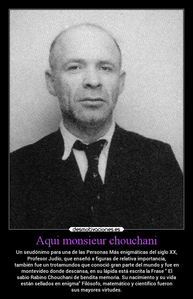 Aqui monsieur chouchani - Un seudónimo para una de las Personas Más enigmáticas del siglo XX,
Profesor Judío, que enseñó a figuras de relativa importancia,
también fue un trotamundos que conoció gran parte del mundo y fue en
montevideo donde descansa, en su lápida está escrita la Frase El
sabio Rabino Chouchani de bendita memoria. Su nacimiento y su vida
están sellados en enigma Filósofo, matemático y científico fueron
sus mayores virtudes.