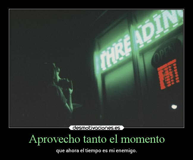 Aprovecho tanto el momento - que ahora el tiempo es mi enemigo.