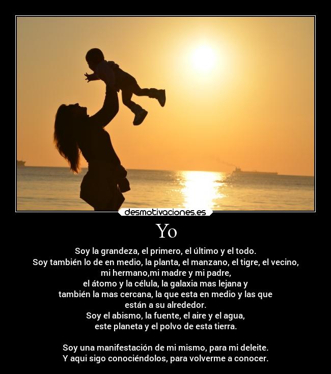 Yo - Soy la grandeza, el primero, el último y el todo.
Soy también lo de en medio, la planta, el manzano, el tigre, el vecino,
mi hermano,mi madre y mi padre,
el átomo y la célula, la galaxia mas lejana y
también la mas cercana, la que esta en medio y las que
están a su alrededor.
Soy el abismo, la fuente, el aire y el agua,
este planeta y el polvo de esta tierra.
Soy una manifestación de mi mismo, para mi deleite.
Y aqui sigo conociéndolos, para volverme a conocer.