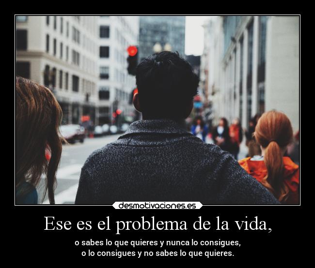Ese es el problema de la vida, - o sabes lo que quieres y nunca lo consigues,
o lo consigues y no sabes lo que quieres.
