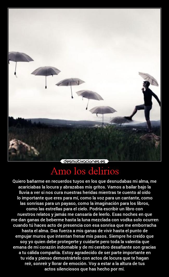 Amo los delirios - Quiero bañarme en recuerdos tuyos en los que desnudabas mi alma, me
acariciabas la locura y abrazabas mis gritos. Vamos a bailar bajo la
lluvia a ver si nos cura nuestras heridas mientras te cuento al oído
lo importante que eres para mí, como la voz para un cantante, como
las sonrisas para un payaso, como la imaginación para los libros,
como las estrellas para el cielo. Podría escribir un libro con
nuestros relatos y jamás me cansaría de leerlo. Esas noches en que
me dan ganas de beberme hasta la luna mezclada con vodka solo ocurren
cuando tú haces acto de presencia con esa sonrisa que me emborracha
hasta el alma. Das fuerza a mis ganas de vivir hasta el punto de
empujar muros que intentan frenar mis pasos. Siempre he creído que
soy yo quien debe protegerte y cuidarte pero toda la valentía que
emana de mi corazón indomable y de mi cerebro desafiante son gracias
a tu cálida compañía. Estoy agradecido de ser parte importante en
tu vida y pienso demostrártelo con actos de locura que te hagan
reír, sonreír y llorar de emoción. Voy a estar a la altura de tus
actos silenciosos que has hecho por mí.