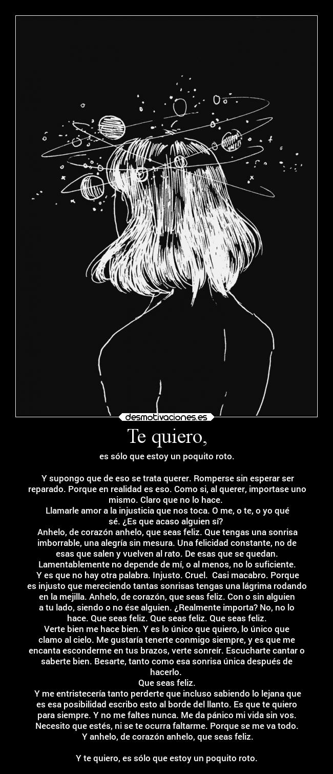 Te quiero, - es sólo que estoy un poquito roto.
Y supongo que de eso se trata querer. Romperse sin esperar ser
reparado. Porque en realidad es eso. Como si, al querer, importase uno
mismo. Claro que no lo hace.
Llamarle amor a la injusticia que nos toca. O me, o te, o yo qué
sé. ¿Es que acaso alguien sí?
Anhelo, de corazón anhelo, que seas feliz. Que tengas una sonrisa
imborrable, una alegría sin mesura. Una felicidad constante, no de
esas que salen y vuelven al rato. De esas que se quedan.
Lamentablemente no depende de mí, o al menos, no lo suficiente.
Y es que no hay otra palabra. Injusto. Cruel. Casi macabro. Porque
es injusto que mereciendo tantas sonrisas tengas una lágrima rodando
en la mejilla. Anhelo, de corazón, que seas feliz. Con o sin alguien
a tu lado, siendo o no ése alguien. ¿Realmente importa? No, no lo
hace. Que seas feliz. Que seas feliz. Que seas feliz.
Verte bien me hace bien. Y es lo único que quiero, lo único que
clamo al cielo. Me gustaría tenerte conmigo siempre, y es que me
encanta esconderme en tus brazos, verte sonreír. Escucharte cantar o
saberte bien. Besarte, tanto como esa sonrisa única después de
hacerlo.
Que seas feliz.
Y me entristecería tanto perderte que incluso sabiendo lo lejana que
es esa posibilidad escribo esto al borde del llanto. Es que te quiero
para siempre. Y no me faltes nunca. Me da pánico mi vida sin vos.
Necesito que estés, ni se te ocurra faltarme. Porque se me va todo.
Y anhelo, de corazón anhelo, que seas feliz.
Y te quiero, es sólo que estoy un poquito roto.