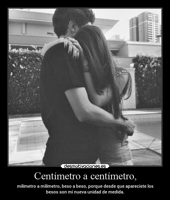 Centímetro a centímetro, - milímetro a milímetro, beso a beso, porque desde que apareciste los
besos son mi nueva unidad de medida.