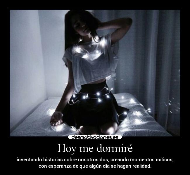 Hoy me dormiré - inventando historias sobre nosotros dos, creando momentos míticos,
con esperanza de que algún día se hagan realidad.