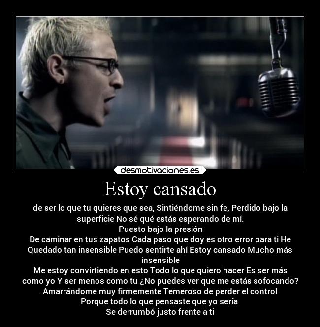Estoy cansado - de ser lo que tu quieres que sea, Sintiéndome sin fe, Perdido bajo la
superficie No sé qué estás esperando de mí.
Puesto bajo la presión
De caminar en tus zapatos Cada paso que doy es otro error para ti He
Quedado tan insensible Puedo sentirte ahí Estoy cansado Mucho más
insensible
Me estoy convirtiendo en esto Todo lo que quiero hacer Es ser más
como yo Y ser menos como tu ¿No puedes ver que me estás sofocando?
Amarrándome muy firmemente Temeroso de perder el control
Porque todo lo que pensaste que yo sería 
Se derrumbó justo frente a ti