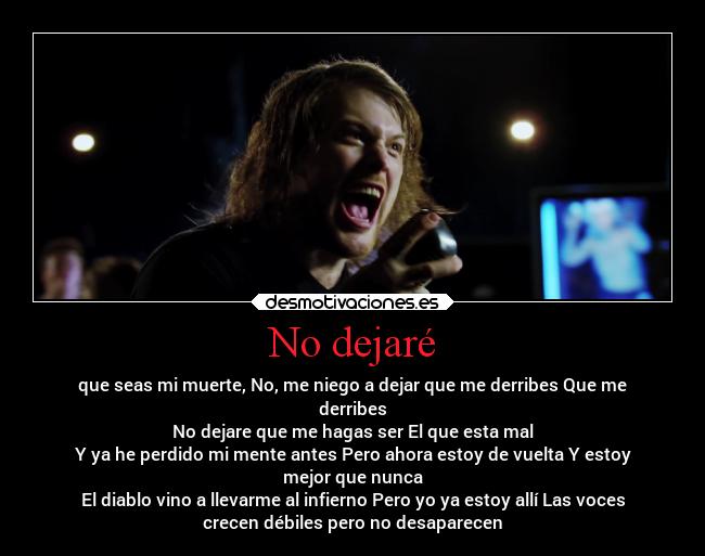 No dejaré - que seas mi muerte, No, me niego a dejar que me derribes Que me
derribes
No dejare que me hagas ser El que esta mal
Y ya he perdido mi mente antes Pero ahora estoy de vuelta Y estoy
mejor que nunca
El diablo vino a llevarme al infierno Pero yo ya estoy allí Las voces
crecen débiles pero no desaparecen