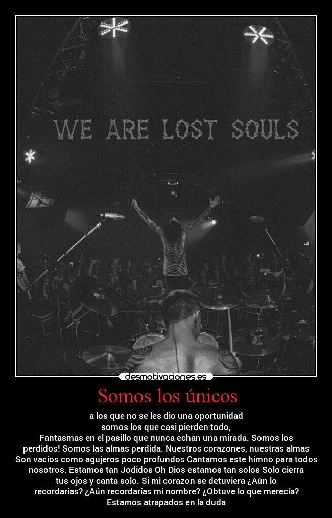 Somos los únicos - a los que no se les dio una oportunidad
somos los que casi pierden todo,
Fantasmas en el pasillo que nunca echan una mirada. Somos los
perdidos! Somos las almas perdida. Nuestros corazones, nuestras almas
Son vacios como agujeros poco profundos Cantamos este himno para todos
nosotros. Estamos tan Jodidos Oh Dios estamos tan solos Solo cierra
tus ojos y canta solo. Si mi corazon se detuviera ¿Aún lo
recordarías? ¿Aún recordarías mi nombre? ¿Obtuve lo que merecía?
Estamos atrapados en la duda