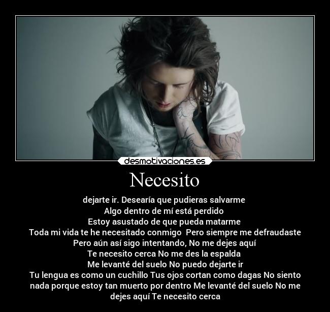 Necesito - dejarte ir. Desearía que pudieras salvarme 
Algo dentro de mí está perdido 
Estoy asustado de que pueda matarme 
Toda mi vida te he necesitado conmigo  Pero siempre me defraudaste
Pero aún así sigo intentando, No me dejes aquí 
Te necesito cerca No me des la espalda 
Me levanté del suelo No puedo dejarte ir
Tu lengua es como un cuchillo Tus ojos cortan como dagas No siento
nada porque estoy tan muerto por dentro Me levanté del suelo No me
dejes aquí Te necesito cerca