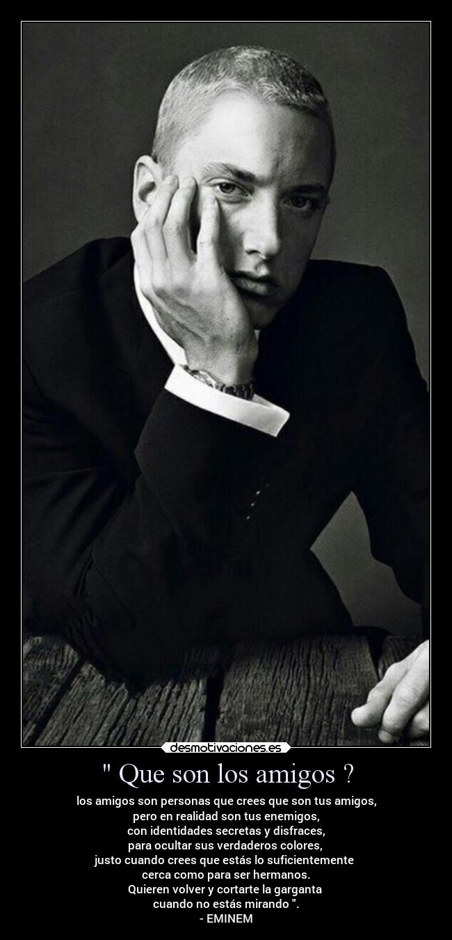 Que son los amigos ? - los amigos son personas que crees que son tus amigos,
pero en realidad son tus enemigos,
con identidades secretas y disfraces,
para ocultar sus verdaderos colores,
justo cuando crees que estás lo suficientemente
cerca como para ser hermanos.
Quieren volver y cortarte la garganta
cuando no estás mirando .
- EMINEM