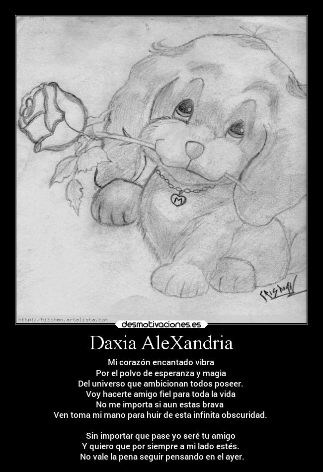 Daxia AleXandria - Mi corazón encantado vibra
Por el polvo de esperanza y magia
Del universo que ambicionan todos poseer.
Voy hacerte amigo fiel para toda la vida
No me importa si aun estas brava
Ven toma mi mano para huir de esta infinita obscuridad.
Sin importar que pase yo seré tu amigo
Y quiero que por siempre a mi lado estés.
No vale la pena seguir pensando en el ayer.