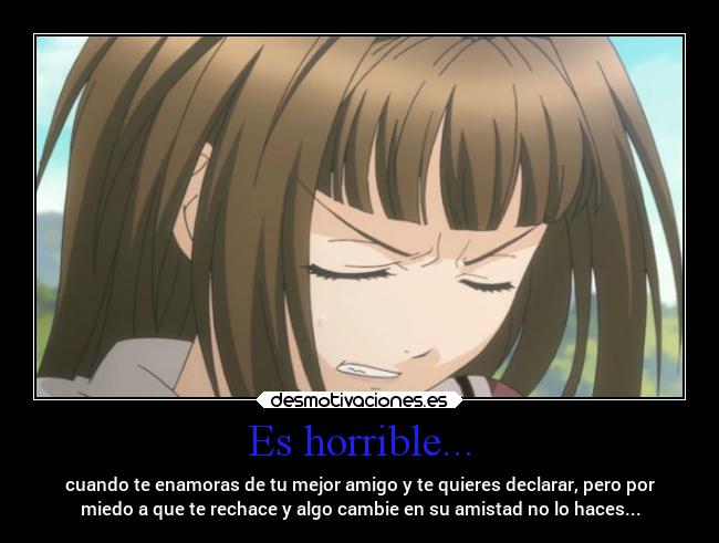 Es horrible... - cuando te enamoras de tu mejor amigo y te quieres declarar, pero por
miedo a que te rechace y algo cambie en su amistad no lo haces...