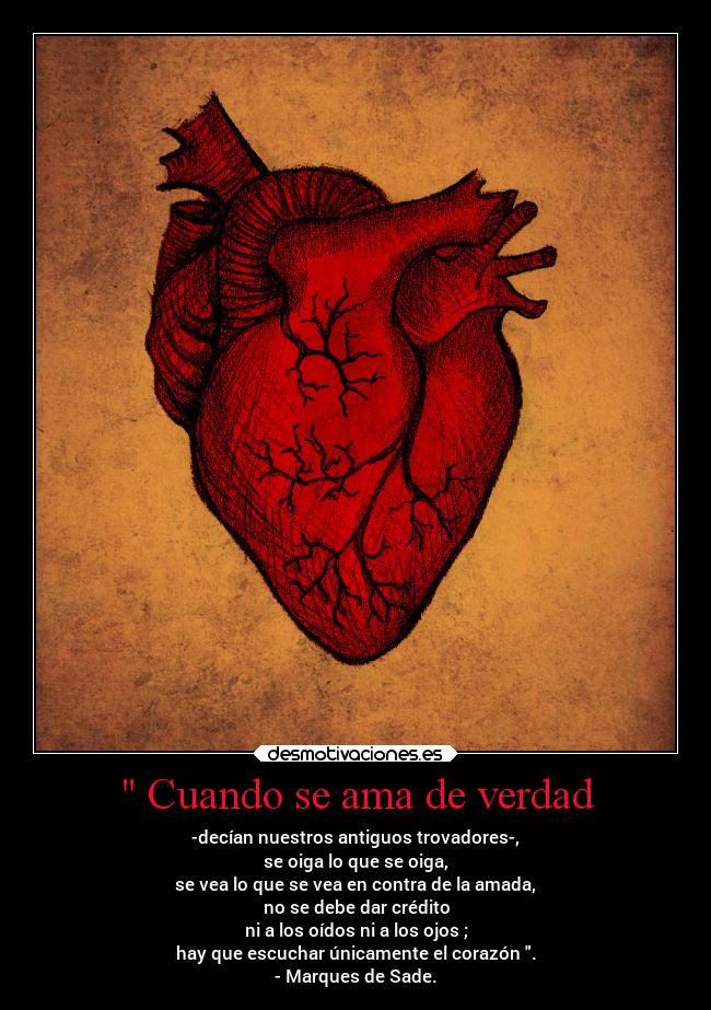 Cuando se ama de verdad - -decían nuestros antiguos trovadores-,
se oiga lo que se oiga,
se vea lo que se vea en contra de la amada,
no se debe dar crédito
ni a los oídos ni a los ojos ;
hay que escuchar únicamente el corazón .
- Marques de Sade.