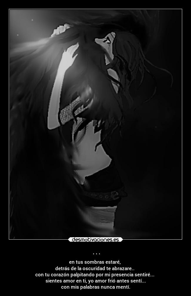 ... - en tus sombras estaré,
detrás de la oscuridad te abrazare..
con tu corazón palpitando por mi presencia sentiré...
sientes amor en ti, yo amor frió antes sentí...
con mis palabras nunca mentí.
