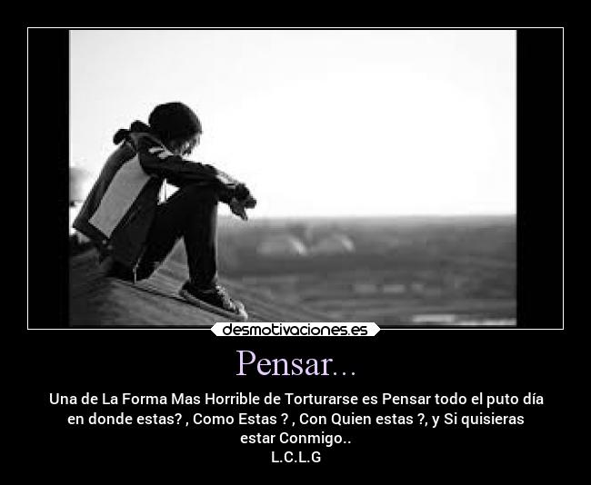 Pensar... - Una de La Forma Mas Horrible de Torturarse es Pensar todo el puto día
en donde estas? , Como Estas ? , Con Quien estas ?, y Si quisieras
estar Conmigo..
L.C.L.G
