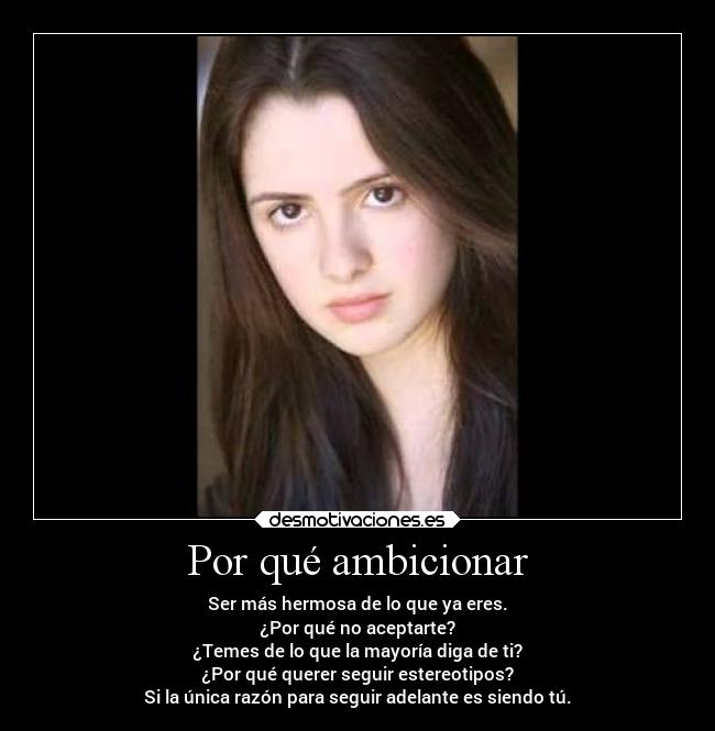 Por qué ambicionar - Ser más hermosa de lo que ya eres.
¿Por qué no aceptarte?
¿Temes de lo que la mayoría diga de ti?
¿Por qué querer seguir estereotipos?
Si la única razón para seguir adelante es siendo tú.