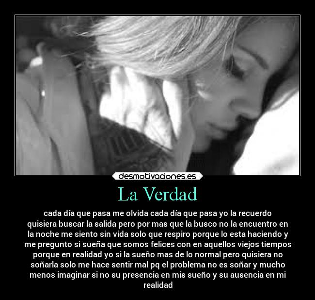 La Verdad - cada día que pasa me olvida cada día que pasa yo la recuerdo
quisiera buscar la salida pero por mas que la busco no la encuentro en
la noche me siento sin vida solo que respiro porque lo esta haciendo y
me pregunto si sueña que somos felices con en aquellos viejos tiempos
porque en realidad yo si la sueño mas de lo normal pero quisiera no
soñarla solo me hace sentir mal pq el problema no es soñar y mucho
menos imaginar si no su presencia en mis sueño y su ausencia en mi
realidad