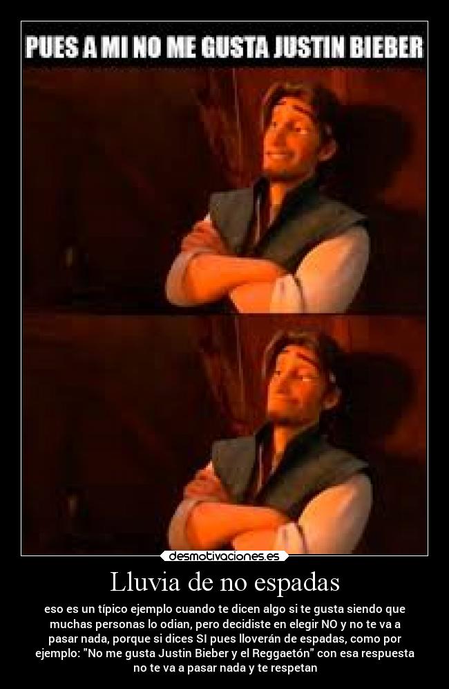Lluvia de no espadas - eso es un típico ejemplo cuando te dicen algo si te gusta siendo que
muchas personas lo odian, pero decidiste en elegir NO y no te va a
pasar nada, porque si dices SI pues lloverán de espadas, como por
ejemplo: No me gusta Justin Bieber y el Reggaetón con esa respuesta
no te va a pasar nada y te respetan