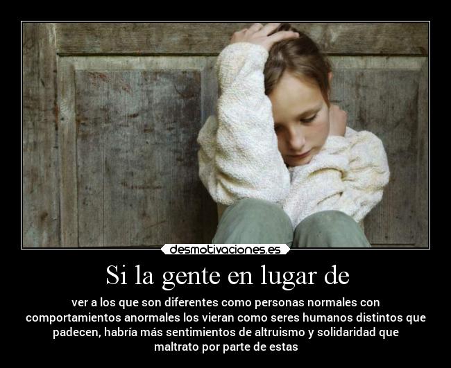 Si la gente en lugar de - ver a los que son diferentes como personas normales con
comportamientos anormales los vieran como seres humanos distintos que
padecen, habría más sentimientos de altruismo y solidaridad que
maltrato por parte de estas