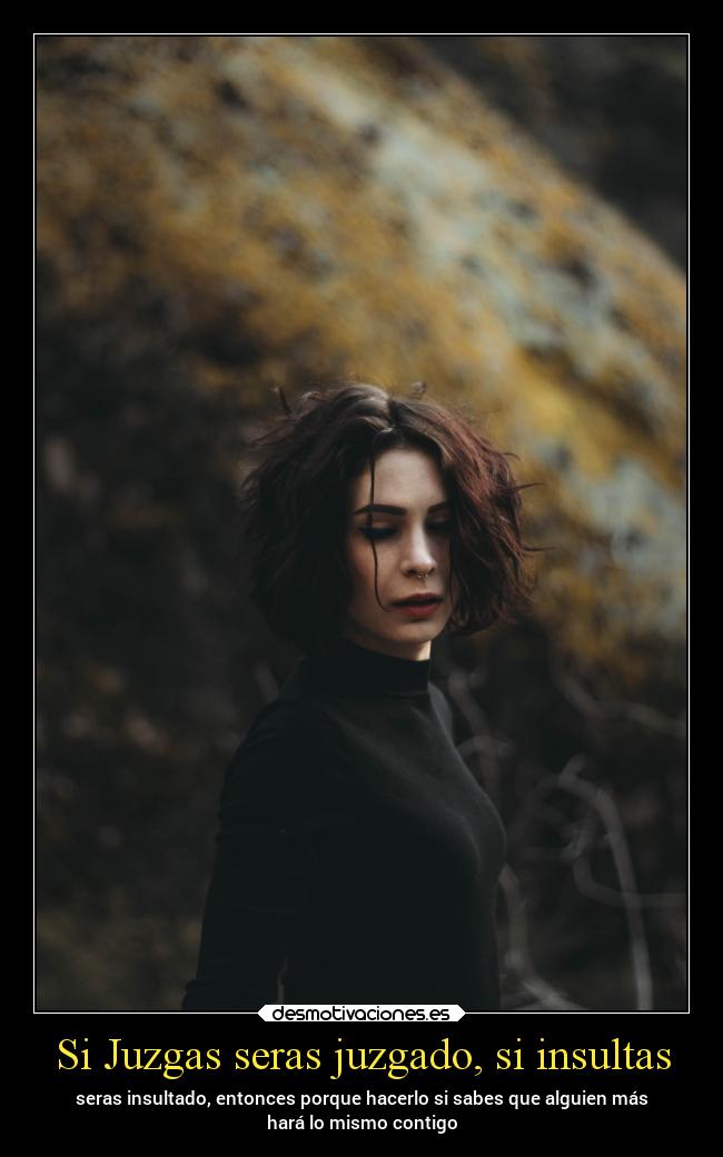 Si Juzgas seras juzgado, si insultas - seras insultado, entonces porque hacerlo si sabes que alguien más
hará lo mismo contigo