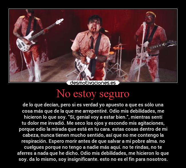 No estoy seguro - de lo que decían, pero si es verdad yo apuesto a que es sólo una
cosa más que de la que me arrepentiré. Odio mis debilidades, me
hicieron lo que soy. Sí, genial voy a estar bien., mientras sentí
tu dolor me invadió. Me seco los ojos y escondo mis agitaciones,
porque odio la mirada que está en tu cara. estas cosas dentro de mi
cabeza, nunca tienen mucho sentido, así que no me contengo la
respiración. Espero morir antes de que salvar a mi pobre alma. no
cuelgues porque no tengo a nadie más aquí. no te rindas, no te
aferres a nada que he dicho. Odio mis debilidades, me hicieron lo que
soy. da lo mismo, soy insignificante. esto no es el fin para nosotros.