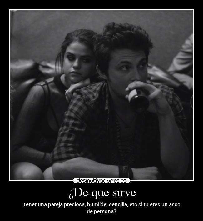 ¿De que sirve - Tener una pareja preciosa, humilde, sencilla, etc si tu eres un asco
de persona?