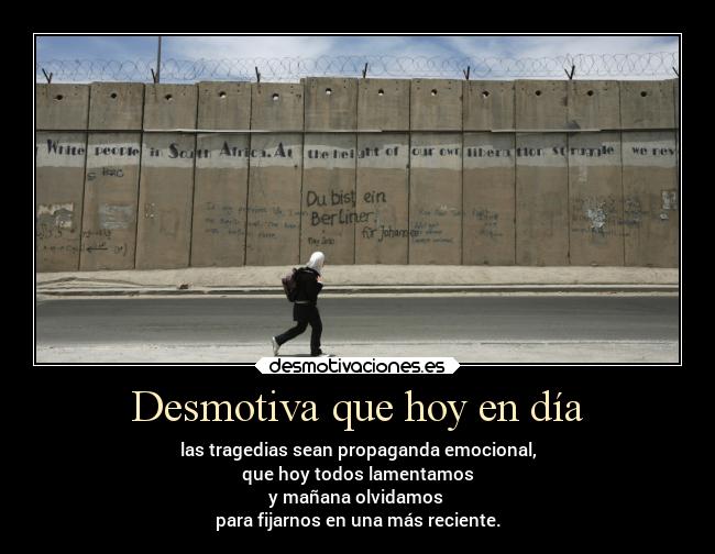 Desmotiva que hoy en día - las tragedias sean propaganda emocional,
que hoy todos lamentamos
y mañana olvidamos
para fijarnos en una más reciente.