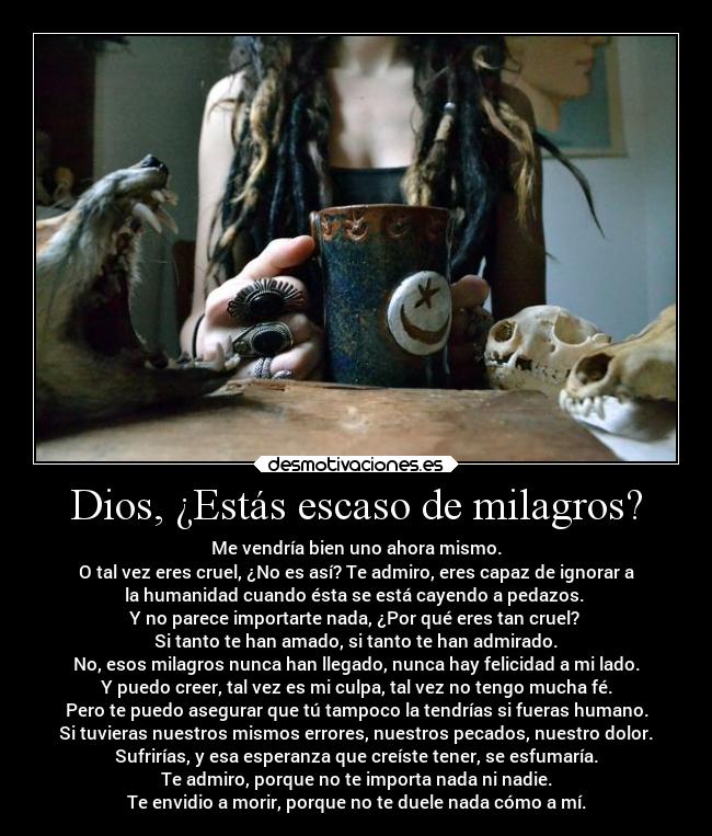 Dios, ¿Estás escaso de milagros? - Me vendría bien uno ahora mismo.
O tal vez eres cruel, ¿No es así? Te admiro, eres capaz de ignorar a
la humanidad cuando ésta se está cayendo a pedazos. 
Y no parece importarte nada, ¿Por qué eres tan cruel? 
Si tanto te han amado, si tanto te han admirado.
No, esos milagros nunca han llegado, nunca hay felicidad a mi lado.
Y puedo creer, tal vez es mi culpa, tal vez no tengo mucha fé.
Pero te puedo asegurar que tú tampoco la tendrías si fueras humano.
Si tuvieras nuestros mismos errores, nuestros pecados, nuestro dolor.
Sufrirías, y esa esperanza que creíste tener, se esfumaría.
Te admiro, porque no te importa nada ni nadie.
Te envidio a morir, porque no te duele nada cómo a mí.