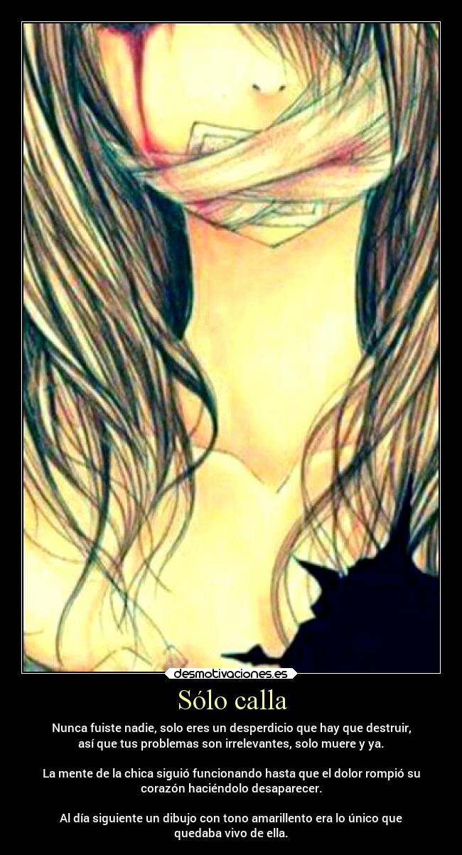Sólo calla - Nunca fuiste nadie, solo eres un desperdicio que hay que destruir,
así que tus problemas son irrelevantes, solo muere y ya.
La mente de la chica siguió funcionando hasta que el dolor rompió su
corazón haciéndolo desaparecer.
Al día siguiente un dibujo con tono amarillento era lo único que
quedaba vivo de ella.