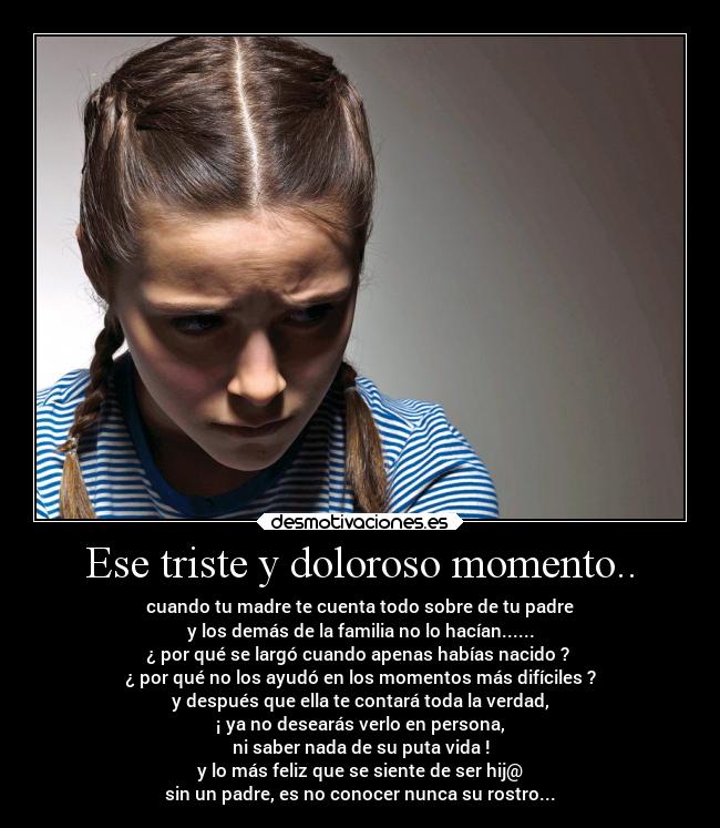 Ese triste y doloroso momento.. - cuando tu madre te cuenta todo sobre de tu padre
y los demás de la familia no lo hacían......
¿ por qué se largó cuando apenas habías nacido ?
¿ por qué no los ayudó en los momentos más difíciles ?
y después que ella te contará toda la verdad,
¡ ya no desearás verlo en persona,
ni saber nada de su puta vida !
y lo más feliz que se siente de ser hij@
sin un padre, es no conocer nunca su rostro...