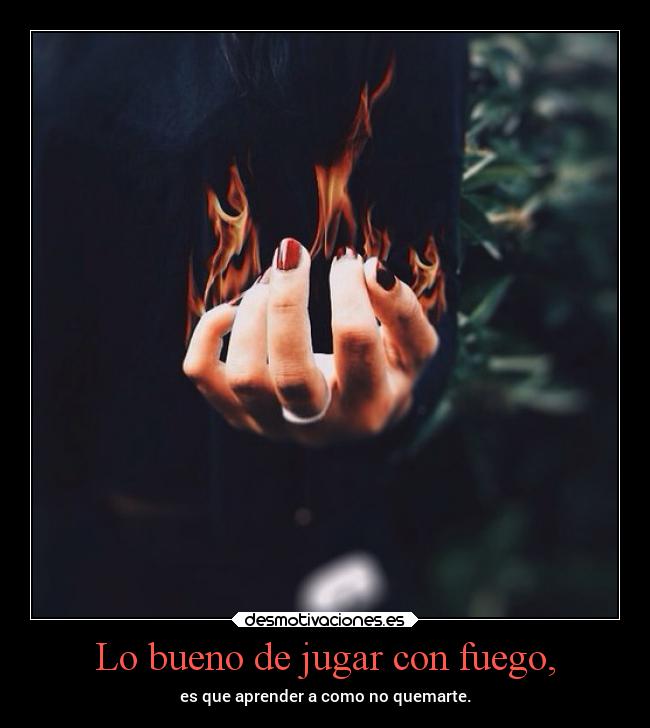 Lo bueno de jugar con fuego, - es que aprender a como no quemarte.