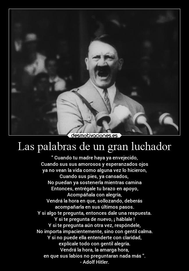 Las palabras de un gran luchador -  Cuando tu madre haya ya envejecido,
Cuando sus sus amorosos y esperanzados ojos
ya no vean la vida como alguna vez lo hicieron,
Cuando sus pies, ya cansados, 
No puedan ya sostenerla mientras camina
Entonces, entrégale tu brazo en apoyo,
Acompáñala con alegría,
Vendrá la hora en que, sollozando, deberás
acompañarla en sus últimos pasos.
Y si algo te pregunta, entonces dale una respuesta.
Y si te pregunta de nuevo, ¡ háblale !
Y si te pregunta aún otra vez, respóndele,
No importa impacientemente, sino con gentil calma.
Y si no puede ella entenderte con claridad,
explícale todo con gentil alegría.
Vendrá la hora, la amarga hora,
en que sus labios no preguntaran nada más .
- Adolf Hitler.