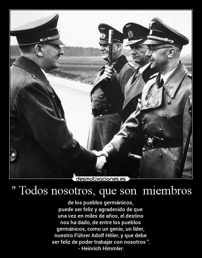 Todos nosotros, que son miembros - de los pueblos germánicos,
puede ser feliz y agradecido de que
una vez en miles de años, el destino
nos ha dado, de entre los pueblos
germánicos, como un genio, un líder,
nuestro Führer Adolf Hitler, y que debe
ser feliz de poder trabajar con nosotros .
- Heinrich Himmler.