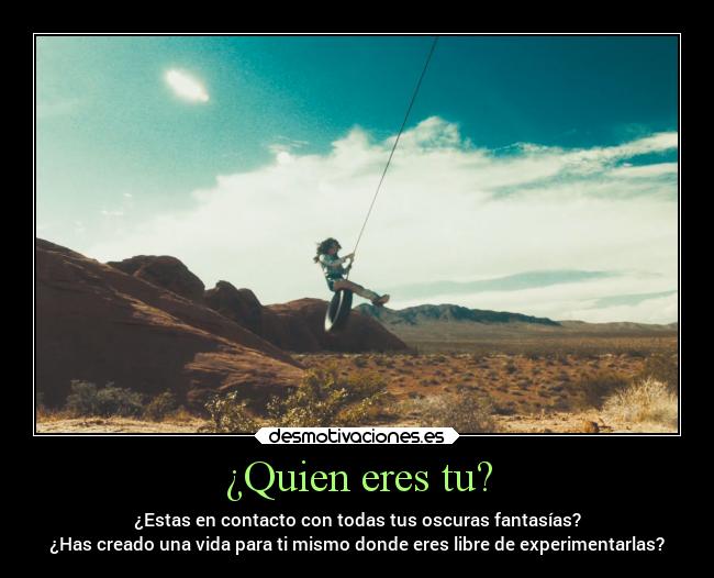 ¿Quien eres tu? - ¿Estas en contacto con todas tus oscuras fantasías?
¿Has creado una vida para ti mismo donde eres libre de experimentarlas?