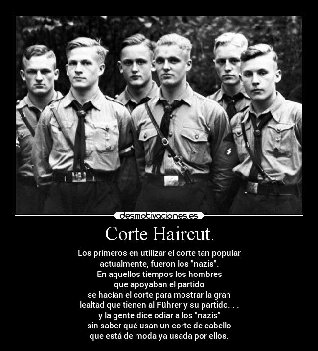 Corte Haircut. - Los primeros en utilizar el corte tan popular
actualmente, fueron los nazis.
En aquellos tiempos los hombres
que apoyaban el partido
se hacían el corte para mostrar la gran
lealtad que tienen al Führer y su partido. . .
y la gente dice odiar a los nazis
sin saber qué usan un corte de cabello
que está de moda ya usada por ellos.