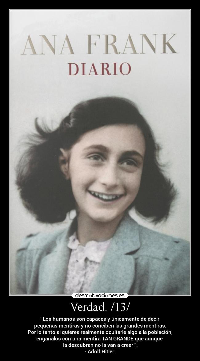 Verdad. /13/ - Los humanos son capaces y únicamente de decir
pequeñas mentiras y no conciben las grandes mentiras.
Por lo tanto si quieres realmente ocultarle algo a la población,
engañalos con una mentira TAN GRANDE que aunque
la descubran no la van a creer .
- Adolf Hitler.