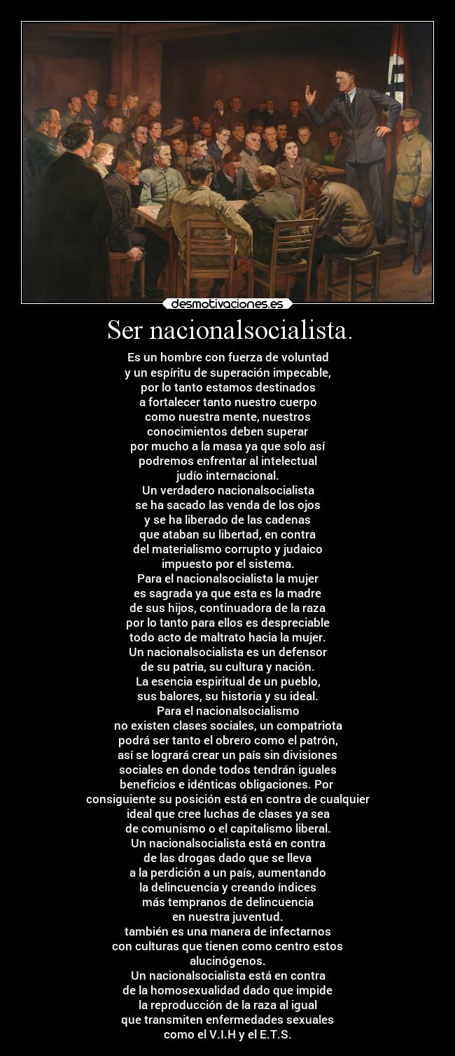 Ser nacionalsocialista. - Es un hombre con fuerza de voluntad
y un espíritu de superación impecable,
por lo tanto estamos destinados
a fortalecer tanto nuestro cuerpo
como nuestra mente, nuestros
conocimientos deben superar
por mucho a la masa ya que solo así
podremos enfrentar al intelectual
judío internacional.
Un verdadero nacionalsocialista
se ha sacado las venda de los ojos
y se ha liberado de las cadenas
que ataban su libertad, en contra
del materialismo corrupto y judaico
impuesto por el sistema.
Para el nacionalsocialista la mujer
es sagrada ya que esta es la madre
de sus hijos, continuadora de la raza
por lo tanto para ellos es despreciable
todo acto de maltrato hacia la mujer.
Un nacionalsocialista es un defensor
de su patria, su cultura y nación.
La esencia espiritual de un pueblo,
sus balores, su historia y su ideal.
Para el nacionalsocialismo
no existen clases sociales, un compatriota
podrá ser tanto el obrero como el patrón,
así se logrará crear un país sin divisiones
sociales en donde todos tendrán iguales
beneficios e idénticas obligaciones. Por
consiguiente su posición está en contra de cualquier
ideal que cree luchas de clases ya sea
de comunismo o el capitalismo liberal.
Un nacionalsocialista está en contra
de las drogas dado que se lleva
a la perdición a un país, aumentando
la delincuencia y creando índices
más tempranos de delincuencia
en nuestra juventud.
también es una manera de infectarnos
con culturas que tienen como centro estos
alucinógenos.
Un nacionalsocialista está en contra
de la homosexualidad dado que impide
la reproducción de la raza al igual
que transmiten enfermedades sexuales
como el V.I.H y el E.T.S.