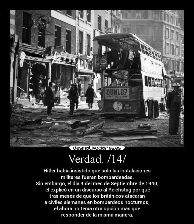 Verdad. /14/ - Hitler había insistido que solo las instalaciones
militares fueran bombardeadas.
Sin embargo, el día 4 del mes de Septiembre de 1940,
él explicó en un discurso al Reichstag por qué
tras meses de que los británicos atacaran
a civiles alemanes en bombardeos nocturnos,
él ahora no tenía otra opción más que
responder de la misma manera.